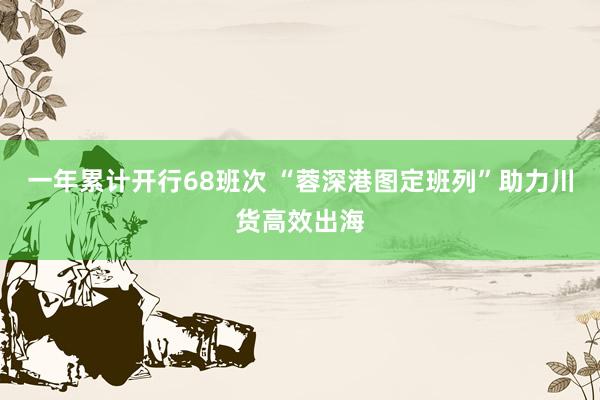 一年累计开行68班次 “蓉深港图定班列”助力川货高效出海
