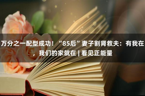 万分之一配型成功！“85后”妻子割肾救夫：有我在，我们的家就在 | 看见正能量