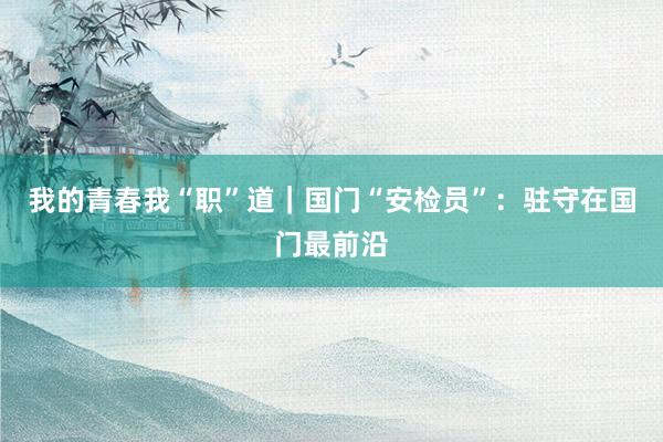 我的青春我“职”道｜国门“安检员”：驻守在国门最前沿