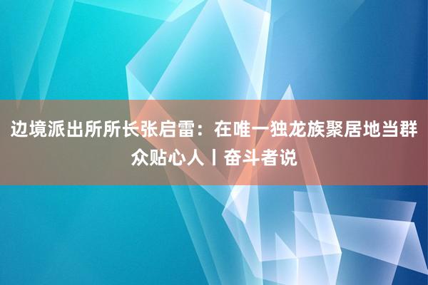 边境派出所所长张启雷：在唯一独龙族聚居地当群众贴心人丨奋斗者说