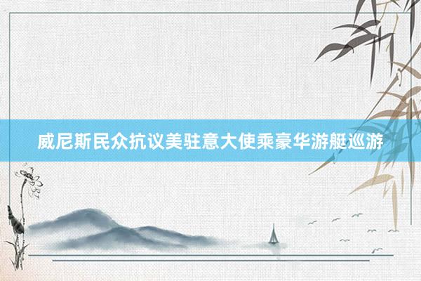 威尼斯民众抗议美驻意大使乘豪华游艇巡游