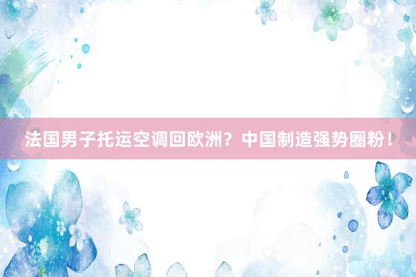 法国男子托运空调回欧洲？中国制造强势圈粉！
