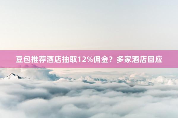 豆包推荐酒店抽取12%佣金？多家酒店回应