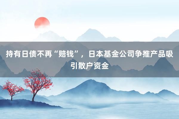 持有日债不再“赔钱”，日本基金公司争推产品吸引散户资金