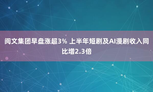 阅文集团早盘涨超3% 上半年短剧及AI漫剧收入同比增2.3倍