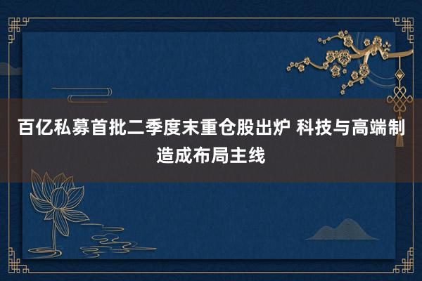 百亿私募首批二季度末重仓股出炉 科技与高端制造成布局主线