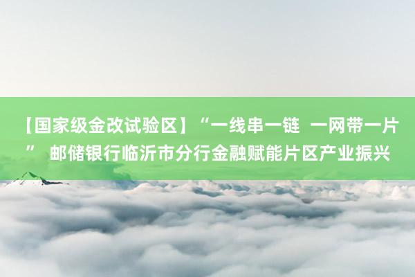 【国家级金改试验区】“一线串一链  一网带一片”  邮储银行临沂市分行金融赋能片区产业振兴