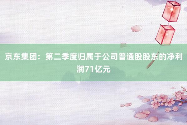 京东集团：第二季度归属于公司普通股股东的净利润71亿元