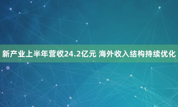 新产业上半年营收24.2亿元 海外收入结构持续优化