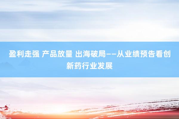 盈利走强 产品放量 出海破局——从业绩预告看创新药行业发展