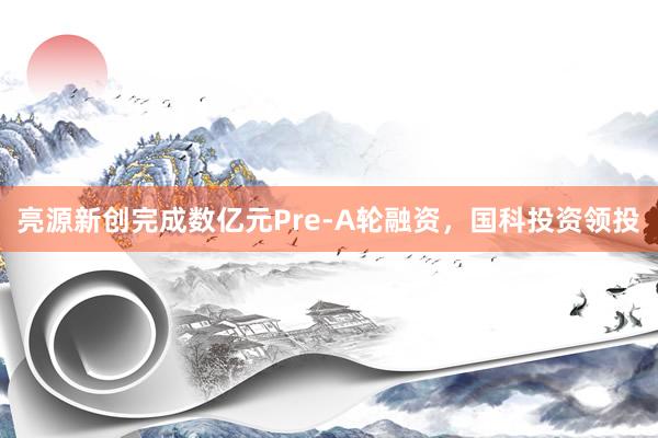 亮源新创完成数亿元Pre-A轮融资，国科投资领投