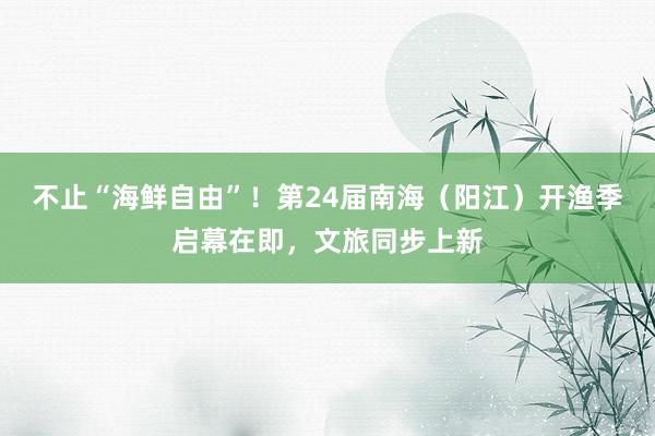 不止“海鲜自由”！第24届南海（阳江）开渔季启幕在即，文旅同步上新
