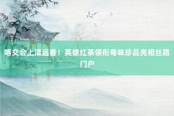 喀交会上清远香！英德红茶领衔粤味珍品亮相丝路门户