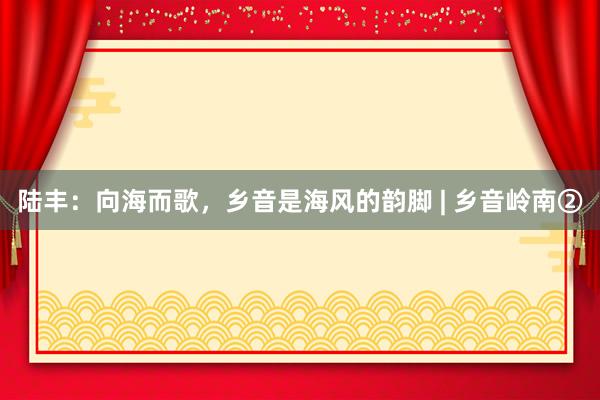陆丰：向海而歌，乡音是海风的韵脚 | 乡音岭南②