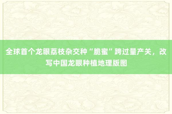 全球首个龙眼荔枝杂交种“脆蜜”跨过量产关，改写中国龙眼种植地理版图