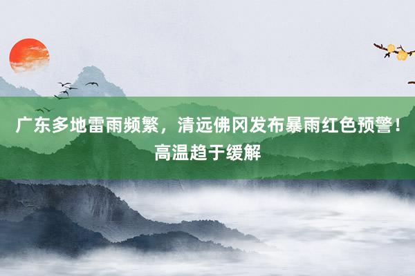 广东多地雷雨频繁，清远佛冈发布暴雨红色预警！高温趋于缓解