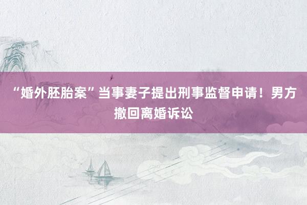 “婚外胚胎案”当事妻子提出刑事监督申请！男方撤回离婚诉讼