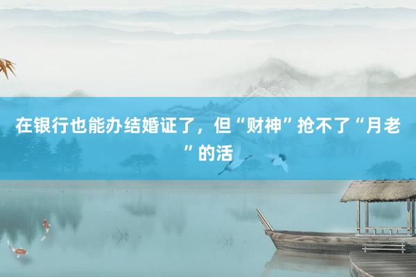 在银行也能办结婚证了，但“财神”抢不了“月老”的活