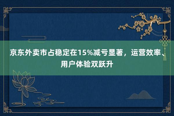 京东外卖市占稳定在15%减亏显著，运营效率、用户体验双跃升