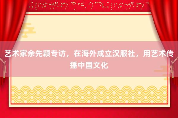 艺术家余先颖专访，在海外成立汉服社，用艺术传播中国文化
