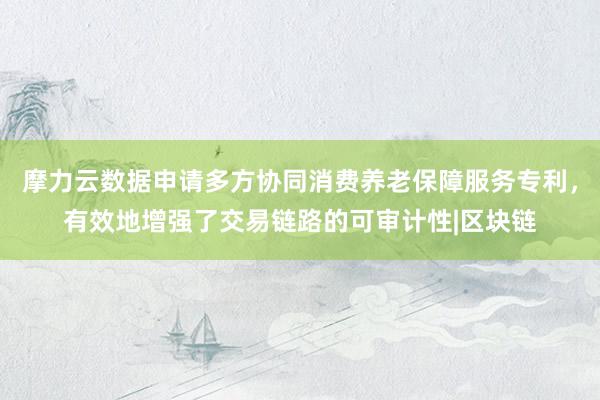 摩力云数据申请多方协同消费养老保障服务专利，有效地增强了交易链路的可审计性|区块链