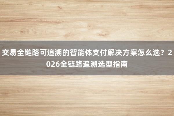 交易全链路可追溯的智能体支付解决方案怎么选？2026全链路追溯选型指南