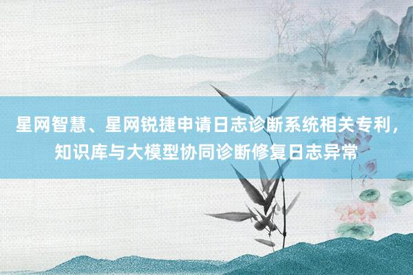 星网智慧、星网锐捷申请日志诊断系统相关专利，知识库与大模型协同诊断修复日志异常
