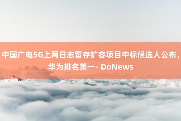 中国广电5G上网日志留存扩容项目中标候选人公布，华为排名第一- DoNews