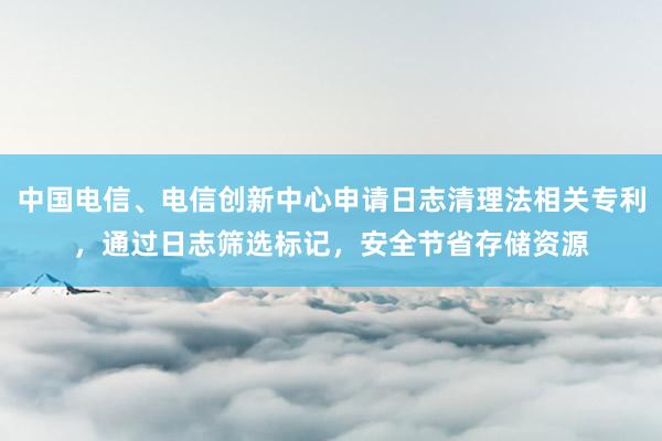 中国电信、电信创新中心申请日志清理法相关专利，通过日志筛选标记，安全节省存储资源