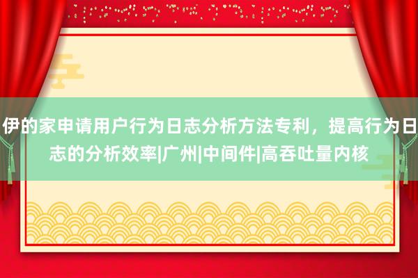 伊的家申请用户行为日志分析方法专利，提高行为日志的分析效率|广州|中间件|高吞吐量内核