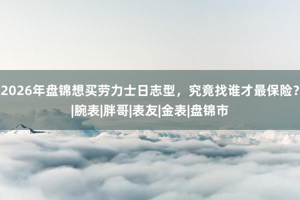 2026年盘锦想买劳力士日志型，究竟找谁才最保险？|腕表|胖哥|表友|金表|盘锦市