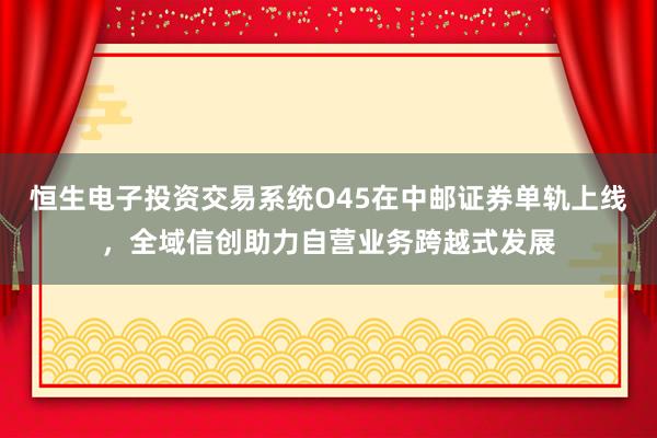 恒生电子投资交易系统O45在中邮证券单轨上线，全域信创助力自营业务跨越式发展