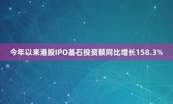 今年以来港股IPO基石投资额同比增长158.3%