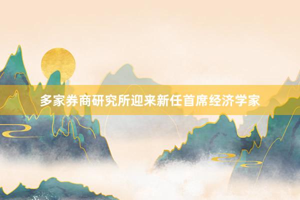多家券商研究所迎来新任首席经济学家