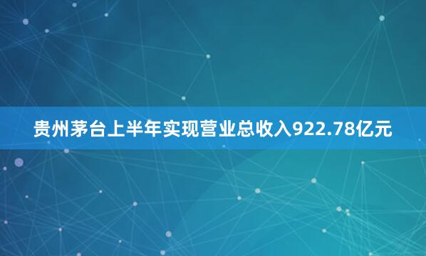 贵州茅台上半年实现营业总收入922.78亿元