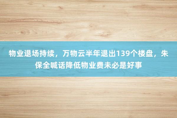 物业退场持续，万物云半年退出139个楼盘，朱保全喊话降低物业费未必是好事