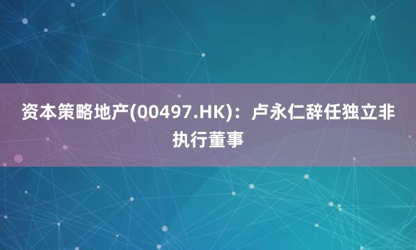 资本策略地产(00497.HK)：卢永仁辞任独立非执行董事