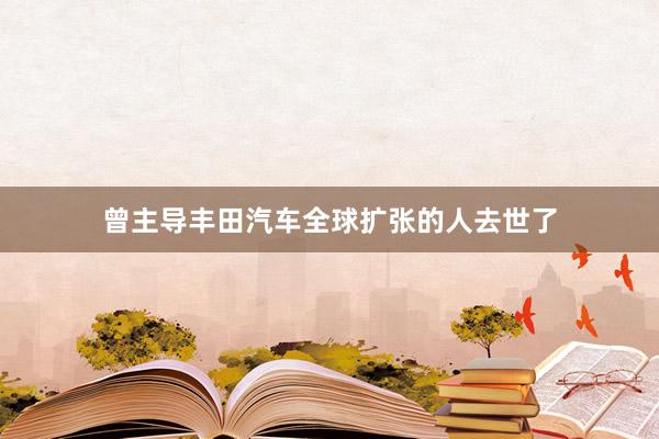 曾主导丰田汽车全球扩张的人去世了