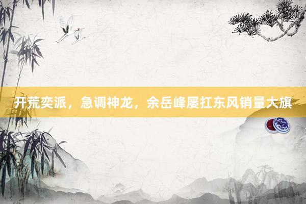 开荒奕派，急调神龙，余岳峰屡扛东风销量大旗