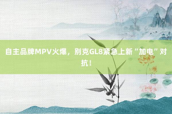 自主品牌MPV火爆，别克GL8紧急上新“加电”对抗！