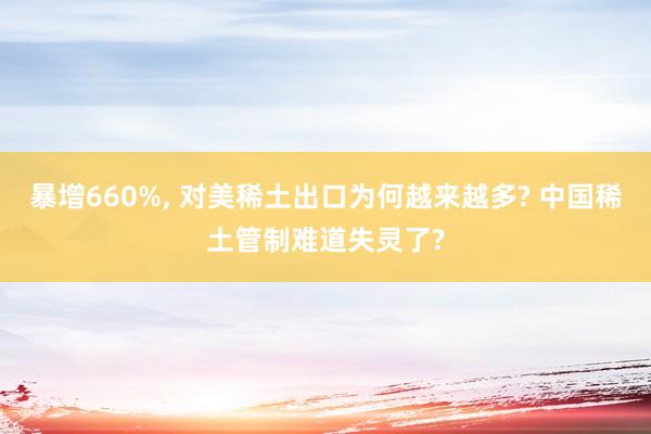 暴增660%, 对美稀土出口为何越来越多? 中国稀土管制难道失灵了?