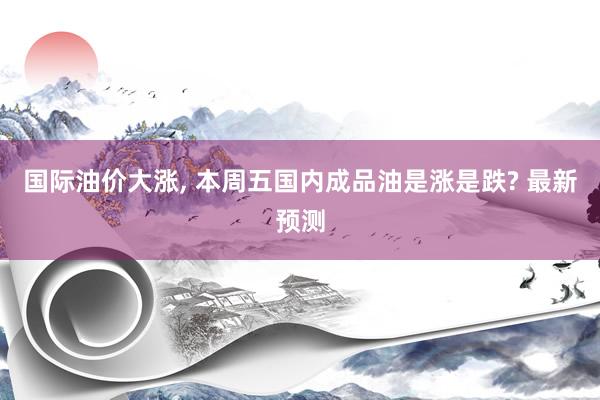 国际油价大涨, 本周五国内成品油是涨是跌? 最新预测
