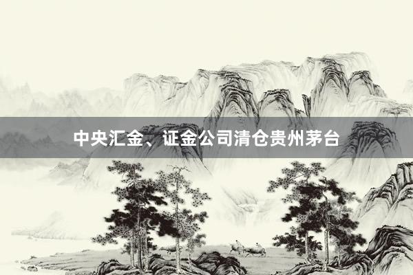 中央汇金、证金公司清仓贵州茅台