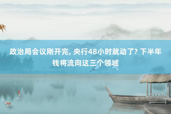 政治局会议刚开完, 央行48小时就动了? 下半年钱将流向这三个领域