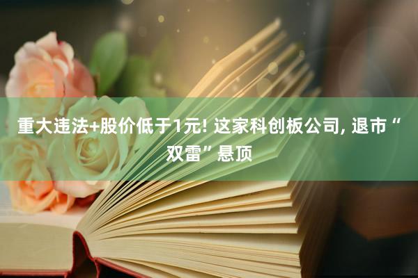 重大违法+股价低于1元! 这家科创板公司, 退市“双雷”悬顶