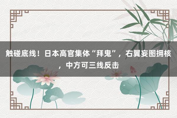 触碰底线！日本高官集体“拜鬼”，右翼妄图拥核，中方可三线反击