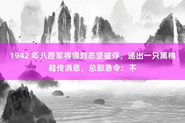 1942 年八路军将领刘志坚被俘，递出一只黑棉鞋传消息，总部急令：不