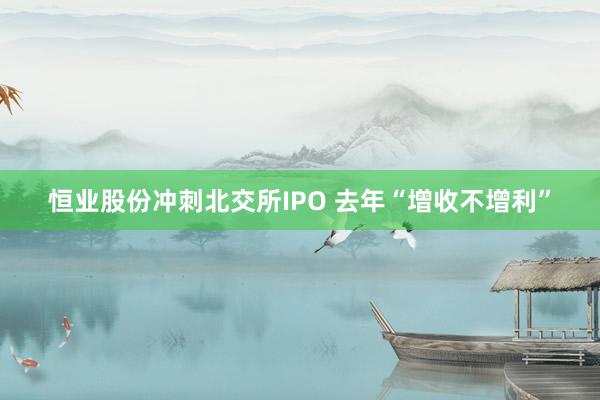 恒业股份冲刺北交所IPO 去年“增收不增利”
