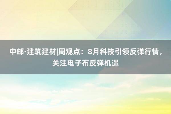 中邮·建筑建材|周观点：8月科技引领反弹行情，关注电子布反弹机遇