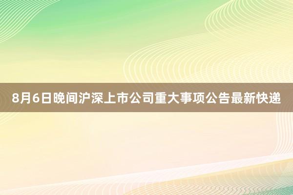 8月6日晚间沪深上市公司重大事项公告最新快递